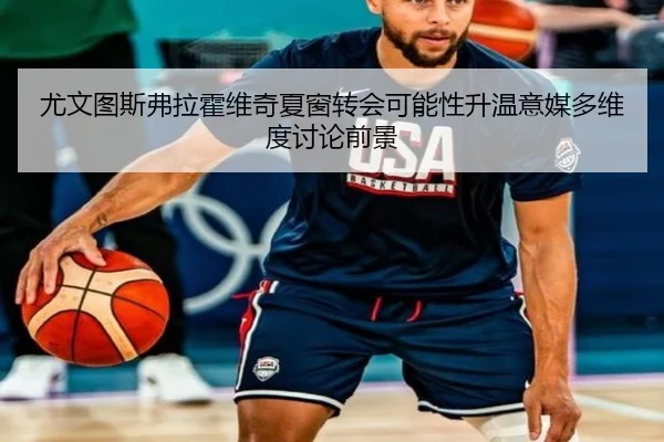 尤文图斯弗拉霍维奇夏窗转会可能性升温意媒多维度讨论前景