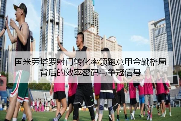 国米劳塔罗射门转化率领跑意甲金靴格局背后的效率密码与争冠信号