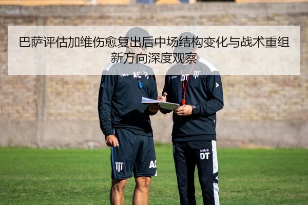 巴萨评估加维伤愈复出后中场结构变化与战术重组新方向深度观察